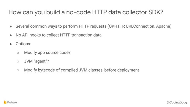 @CodingDoug
How can you build a no-code HTTP data collector SDK?
● Several common ways to perform HTTP requests (OKHTTP, URLConnection, Apache)
● No API hooks to collect HTTP transaction data
● Options:
○ Modify app source code?
○ JVM “agent”?
○ Modify bytecode of compiled JVM classes, before deployment
