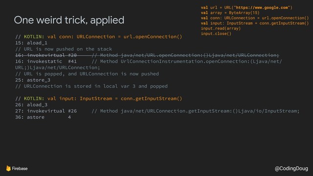 @CodingDoug
One weird trick, applied
// KOTLIN: val conn: URLConnection = url.openConnection()
15: aload_1
// URL is now pushed on the stack
16: invokevirtual #20 // Method java/net/URL.openConnection:()Ljava/net/URLConnection;
16: invokestatic #41 // Method UrlConnectionInstrumentation.openConnection:(Ljava/net/
URL;)Ljava/net/URLConnection;
// URL is popped, and URLConnection is now pushed
25: astore_3
// URLConnection is stored in local var 3 and popped
// KOTLIN: val input: InputStream = conn.getInputStream()
26: aload_3
27: invokevirtual #26 // Method java/net/URLConnection.getInputStream:()Ljava/io/InputStream;
36: astore 4
val url = URL("https://www.google.com")
val array = ByteArray(15)
val conn: URLConnection = url.openConnection()
val input: InputStream = conn.getInputStream()
input.read(array)
input.close()
