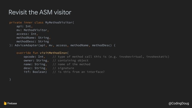 @CodingDoug
Revisit the ASM visitor
private inner class MyMethodVisitor(
api: Int,
mv: MethodVisitor,
access: Int,
methodName: String,
methodDesc: String
): AdviceAdapter(api, mv, access, methodName, methodDesc) {
override fun visitMethodInsn(
opcode: Int, // type of method call this is (e.g. invokevirtual, invokestatic)
owner: String, // containing object
name: String, // name of the method
desc: String, // signature
itf: Boolean) // is this from an interface?
}
