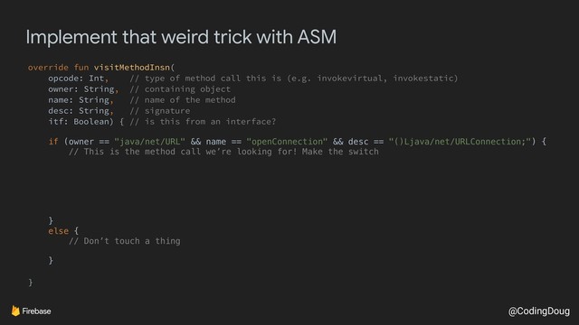 @CodingDoug
Implement that weird trick with ASM
override fun visitMethodInsn(
opcode: Int, // type of method call this is (e.g. invokevirtual, invokestatic)
owner: String, // containing object
name: String, // name of the method
desc: String, // signature
itf: Boolean) { // is this from an interface?
if (owner == "java/net/URL" && name == "openConnection" && desc == "()Ljava/net/URLConnection;") {
// This is the method call we’re looking for! Make the switch
}
else {
// Don’t touch a thing
}
}
