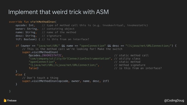 @CodingDoug
Implement that weird trick with ASM
override fun visitMethodInsn(
opcode: Int, // type of method call this is (e.g. invokevirtual, invokestatic)
owner: String, // containing object
name: String, // name of the method
desc: String, // signature
itf: Boolean) { // is this from an interface?
if (owner == "java/net/URL" && name == "openConnection" && desc == "()Ljava/net/URLConnection;") {
// This is the method call we’re looking for! Make the switch
super.visitMethodInsn(
Opcodes.INVOKESTATIC, // static method call
"com/company/utility/UrlConnectionInstrumentation", // utility class
“openConnection", // static method
"(Ljava/net/URL;)Ljava/net/URLConnection;", // method signature
false) // is this from an interface?
}
else {
// Don’t touch a thing
super.visitMethodInsn(opcode, owner, name, desc, itf)
}
}
