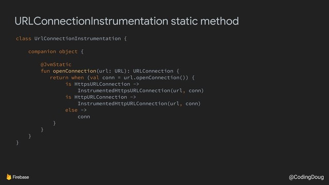 @CodingDoug
URLConnectionInstrumentation static method
class UrlConnectionInstrumentation {
companion object {
@JvmStatic
fun openConnection(url: URL): URLConnection {
return when (val conn = url.openConnection()) {
is HttpsURLConnection ->
InstrumentedHttpsURLConnection(url, conn)
is HttpURLConnection ->
InstrumentedHttpURLConnection(url, conn)
else ->
conn
}
}
}
}
