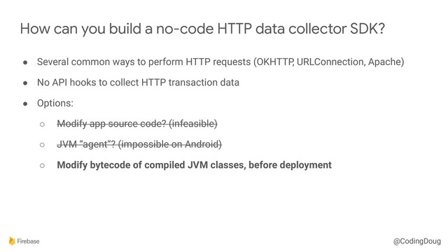 @CodingDoug
How can you build a no-code HTTP data collector SDK?
● Several common ways to perform HTTP requests (OKHTTP, URLConnection, Apache)
● No API hooks to collect HTTP transaction data
● Options:
○ Modify app source code? (infeasible)
○ JVM “agent”? (impossible on Android)
○ Modify bytecode of compiled JVM classes, before deployment
