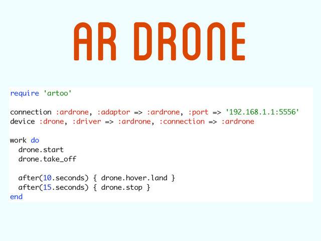 require 'artoo' 
 
connection :ardrone, :adaptor => :ardrone, :port => '192.168.1.1:5556' 
device :drone, :driver => :ardrone, :connection => :ardrone 
 
work do 
drone.start 
drone.take_off 
 
after(10.seconds) { drone.hover.land } 
after(15.seconds) { drone.stop } 
end
AR DRONE
