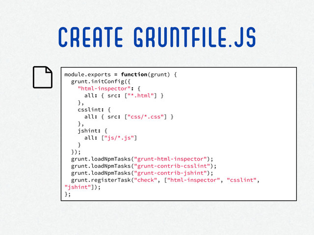 module.exports = function(grunt) {
grunt.initConfig({
"html-inspector": {
all: { src: ["*.html"] }
},
csslint: {
all: { src: ["css/*.css"] }
},
jshint: {
all: ["js/*.js"]
}
});
grunt.loadNpmTasks("grunt-html-inspector");
grunt.loadNpmTasks("grunt-contrib-csslint");
grunt.loadNpmTasks("grunt-contrib-jshint");
grunt.registerTask("check", ["html-inspector", "csslint",
"jshint"]);
};
CREATE GRUNTFILE.JS
