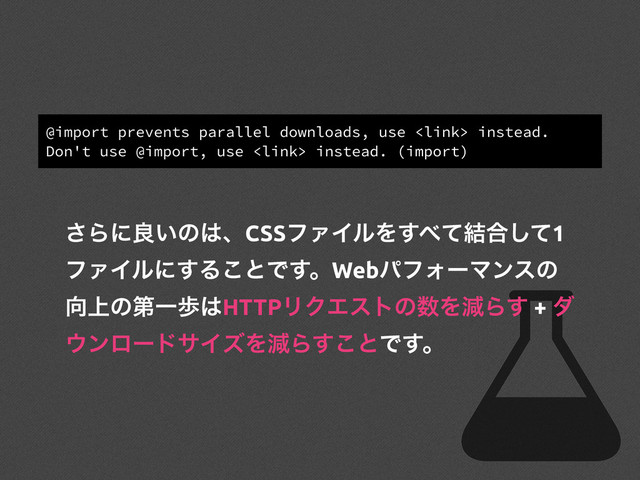 @import prevents parallel downloads, use  instead.
Don't use @import, use  instead. (import)
͞Βʹྑ͍ͷ͸ɺCSSϑΝΠϧΛ͢΂ͯ݁߹ͯ͠1
ϑΝΠϧʹ͢Δ͜ͱͰ͢ɻWebύϑΥʔϚϯεͷ
޲্ͷୈҰา͸HTTPϦΫΤετͷ਺ΛݮΒ͢ + μ
΢ϯϩʔυαΠζΛݮΒ͢͜ͱͰ͢ɻ
