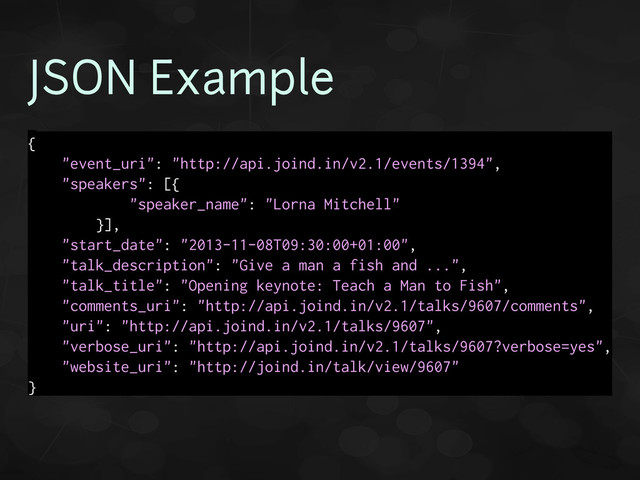 JSON Example
{
"event_uri": "http://api.joind.in/v2.1/events/1394",
"speakers": [{
"speaker_name": "Lorna Mitchell"
}],
"start_date": "2013-11-08T09:30:00+01:00",
"talk_description": "Give a man a fish and ...",
"talk_title": "Opening keynote: Teach a Man to Fish",
"comments_uri": "http://api.joind.in/v2.1/talks/9607/comments",
"uri": "http://api.joind.in/v2.1/talks/9607",
"verbose_uri": "http://api.joind.in/v2.1/talks/9607?verbose=yes",
"website_uri": "http://joind.in/talk/view/9607"
}
