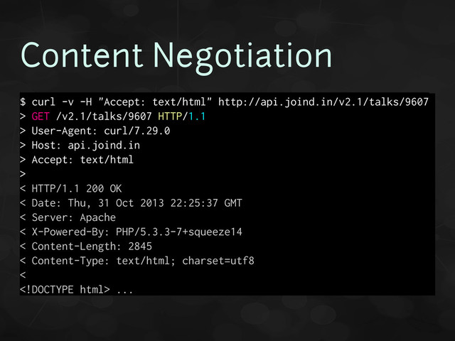 Content Negotiation
$ curl -v -H "Accept: text/html" http://api.joind.in/v2.1/talks/9607
> GET /v2.1/talks/9607 HTTP/1.1
> User-Agent: curl/7.29.0
> Host: api.joind.in
> Accept: text/html
>
< HTTP/1.1 200 OK
< Date: Thu, 31 Oct 2013 22:25:37 GMT
< Server: Apache
< X-Powered-By: PHP/5.3.3-7+squeeze14
< Content-Length: 2845
< Content-Type: text/html; charset=utf8
<
 ...
