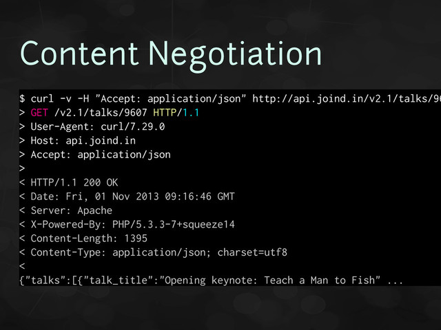 Content Negotiation
$ curl -v -H "Accept: application/json" http://api.joind.in/v2.1/talks/96
> GET /v2.1/talks/9607 HTTP/1.1
> User-Agent: curl/7.29.0
> Host: api.joind.in
> Accept: application/json
>
< HTTP/1.1 200 OK
< Date: Fri, 01 Nov 2013 09:16:46 GMT
< Server: Apache
< X-Powered-By: PHP/5.3.3-7+squeeze14
< Content-Length: 1395
< Content-Type: application/json; charset=utf8
<
{"talks":[{"talk_title":"Opening keynote: Teach a Man to Fish" ...
