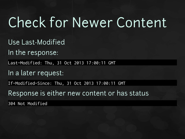 Check for Newer Content
Use Last-Modified
In the response:
Last-Modified: Thu, 31 Oct 2013 17:00:11 GMT
In a later request:
If-Modified-Since: Thu, 31 Oct 2013 17:00:11 GMT
Response is either new content or has status
304 Not Modified

