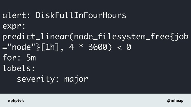 #phptek @mheap
alert: DiskFullInFourHours
expr:
predict_linear(node_filesystem_free{job
="node"}[1h], 4 * 3600) < 0
for: 5m
labels:
severity: major
