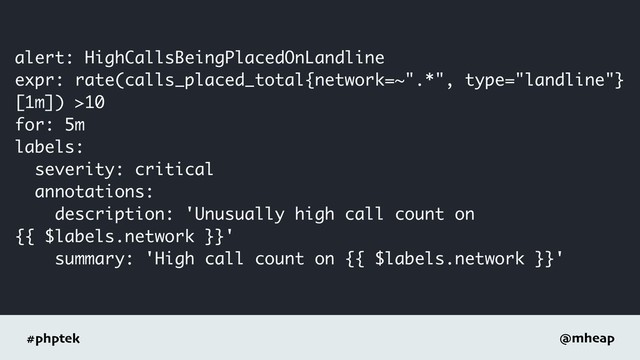 #phptek @mheap
alert: HighCallsBeingPlacedOnLandline
expr: rate(calls_placed_total{network=~".*", type="landline"}
[1m]) >10
for: 5m
labels:
severity: critical
annotations:
description: 'Unusually high call count on
{{ $labels.network }}'
summary: 'High call count on {{ $labels.network }}'
