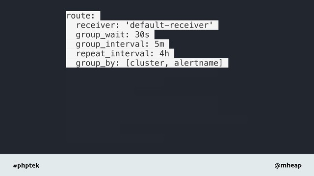 #phptek @mheap
route:
receiver: 'default-receiver'
group_wait: 30s
group_interval: 5m
repeat_interval: 4h
group_by: [cluster, alertname]
- receiver: 'database-pager'
group_wait: 10s
match_re:
service: mysql|cassandra
- receiver: 'frontend-pager'
group_by: [product, environment]
match:
team: frontend
