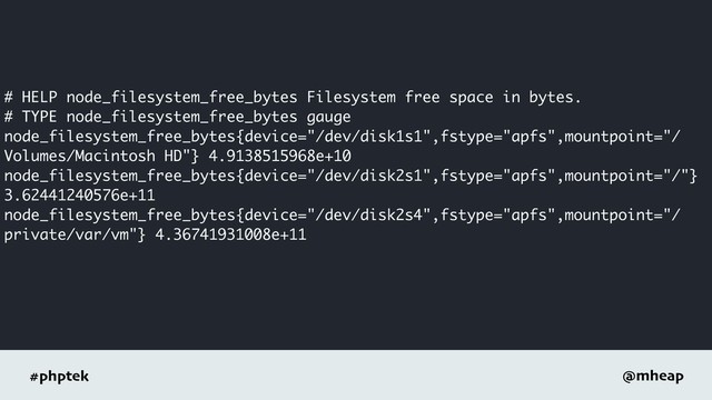 #phptek @mheap
# HELP node_filesystem_free_bytes Filesystem free space in bytes.
# TYPE node_filesystem_free_bytes gauge
node_filesystem_free_bytes{device="/dev/disk1s1",fstype="apfs",mountpoint="/
Volumes/Macintosh HD"} 4.9138515968e+10
node_filesystem_free_bytes{device="/dev/disk2s1",fstype="apfs",mountpoint="/"}
3.62441240576e+11
node_filesystem_free_bytes{device="/dev/disk2s4",fstype="apfs",mountpoint="/
private/var/vm"} 4.36741931008e+11
