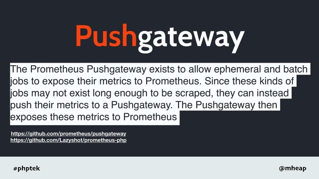 #phptek @mheap
Pushgateway
The Prometheus Pushgateway exists to allow ephemeral and batch
jobs to expose their metrics to Prometheus. Since these kinds of
jobs may not exist long enough to be scraped, they can instead
push their metrics to a Pushgateway. The Pushgateway then
exposes these metrics to Prometheus
https://github.com/prometheus/pushgateway
https://github.com/Lazyshot/prometheus-php
