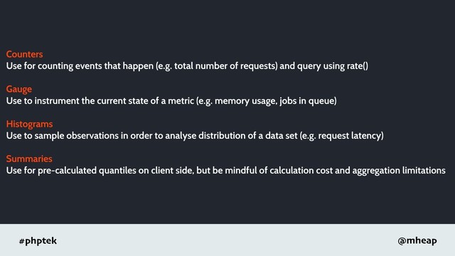 #phptek @mheap
Counters
Use for counting events that happen (e.g. total number of requests) and query using rate()
Gauge
Use to instrument the current state of a metric (e.g. memory usage, jobs in queue)
Histograms
Use to sample observations in order to analyse distribution of a data set (e.g. request latency)
Summaries
Use for pre-calculated quantiles on client side, but be mindful of calculation cost and aggregation limitations
