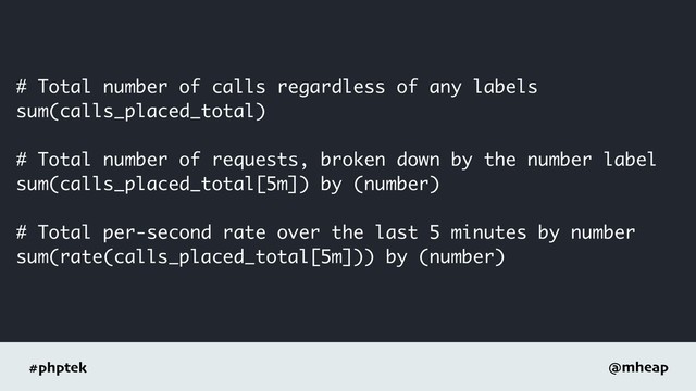#phptek @mheap
# Total number of calls regardless of any labels
sum(calls_placed_total)
# Total number of requests, broken down by the number label
sum(calls_placed_total[5m]) by (number)
# Total per-second rate over the last 5 minutes by number
sum(rate(calls_placed_total[5m])) by (number)
