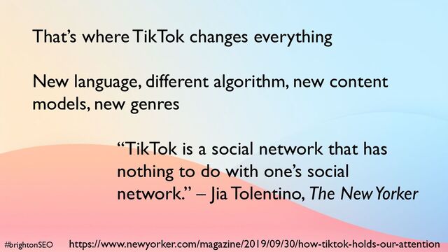 #brightonSEO
That’s where TikTok changes everything
New language, different algorithm, new content
models, new genres
“TikTok is a social network that has
nothing to do with one’s social
network.” – Jia Tolentino, The New Yorker
https://www.newyorker.com/magazine/2019/09/30/how-tiktok-holds-our-attention
