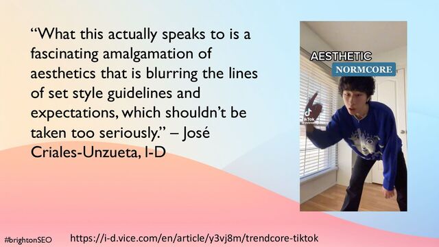 #brightonSEO
“What this actually speaks to is a
fascinating amalgamation of
aesthetics that is blurring the lines
of set style guidelines and
expectations, which shouldn’t be
taken too seriously.” – José
Criales-Unzueta, I-D
https://i-d.vice.com/en/article/y3vj8m/trendcore-tiktok
