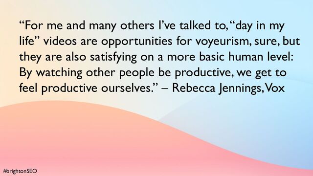 #brightonSEO
“For me and many others I’ve talked to, “day in my
life” videos are opportunities for voyeurism, sure, but
they are also satisfying on a more basic human level:
By watching other people be productive, we get to
feel productive ourselves.” – Rebecca Jennings, Vox
