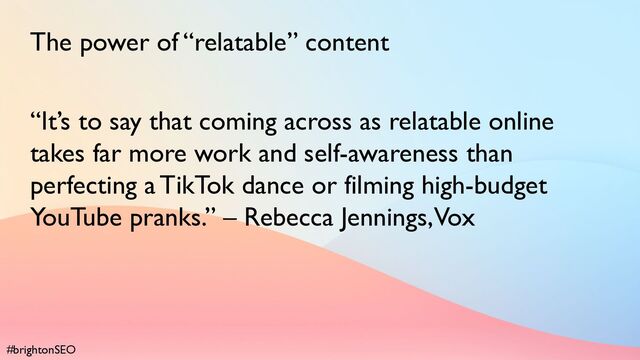 #brightonSEO
The power of “relatable” content
“It’s to say that coming across as relatable online
takes far more work and self-awareness than
perfecting a TikTok dance or filming high-budget
YouTube pranks.” – Rebecca Jennings, Vox
