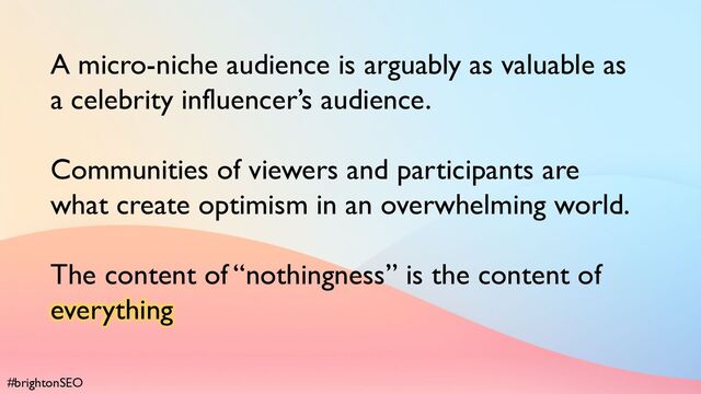 #brightonSEO
A micro-niche audience is arguably as valuable as
a celebrity influencer’s audience.
Communities of viewers and participants are
what create optimism in an overwhelming world.
The content of “nothingness” is the content of
everything
