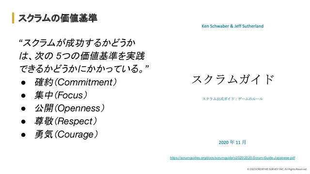 © 2023 CREATIVE SURVEY INC. All Rights Reserved.
スクラムの価値基準
https://scrumguides.org/docs/scrumguide/v2020/2020-Scrum-Guide-Japanese.pdf
“スクラムが成功するかどうか
は、次の 5つの価値基準を実践
できるかどうかにかかっている。”
● 確約（Commitment）
● 集中（Focus）
● 公開（Openness）
● 尊敬（Respect）
● 勇気（Courage）
