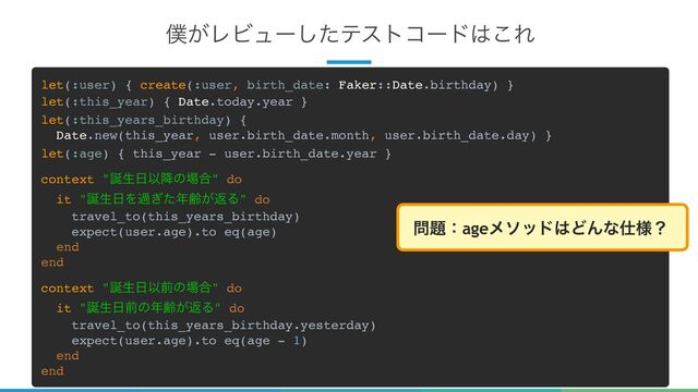 23
๻͕ϨϏϡʔͨ͠ςετίʔυ͸͜Ε
let(:user) { create(:user, birth_date: Faker::Date.birthday) }
let(:this_year) { Date.today.year }
let(:this_years_birthday) {
Date.new(this_year, user.birth_date.month, user.birth_date.day) }
let(:age) { this_year - user.birth_date.year }
context "஀ੜ೔Ҏ߱ͷ৔߹" do
it "஀ੜ೔Λա͗ͨ೥ྸ͕ฦΔ" do
travel_to(this_years_birthday)
expect(user.age).to eq(age)
end
end
context "஀ੜ೔Ҏલͷ৔߹" do
it "஀ੜ೔લͷ೥ྸ͕ฦΔ" do
travel_to(this_years_birthday.yesterday)
expect(user.age).to eq(age - 1)
end
end
໰୊ɿageϝιου͸ͲΜͳ࢓༷ʁ

