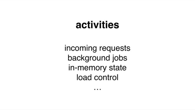 activities
incoming requests
background jobs
in-memory state
load control
…
