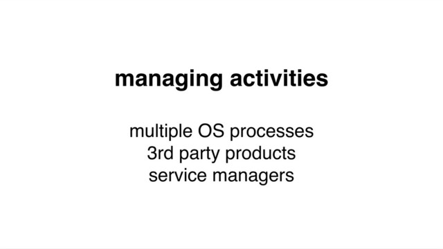 managing activities
multiple OS processes
3rd party products
service managers
