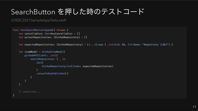SearchButton
を押した時のテストコード
11
iOSDC2021SampleAppTests.swift
func testSearchButtonTapped() throws {
var cancellables: Set = []
var actualRepositories: [GitHubRepository] = []
let expectedRepositories: [GitHubRepository] = (1...3).map { .init(id: $0, fullName: "Repository \($0)") }
let viewModel = GitHubViewModel(
gitHubAPIClient: .init(
searchRepository: { _ in
Just(
GitHubRepositoryList(items: expectedRepositories)
)
.eraseToAnyPublisher()
}
)
)
// assertion...
}
