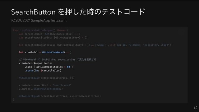 SearchButton
を押した時のテストコード
12
iOSDC2021SampleAppTests.swift
let viewModel = GitHubViewModel(...)
// ViewModel
の @Published repositories
の変化を監視する
viewModel.$repositories
.sink { actualRepositories = $0 }
.store(in: &cancellables)
func testSearchButtonTapped() throws {
var cancellables: Set = []
var actualRepositories: [GitHubRepository] = []
let expectedRepositories: [GitHubRepository] = (1...3).map { .init(id: $0, fullName: "Repository \($0)") }
XCTAssertEqual(actualRepositories, [])
viewModel.searchWord = "search word"
viewModel.searchButtonTapped()
XCTAssertEqual(actualRepositories, expectedRepositories)
}

