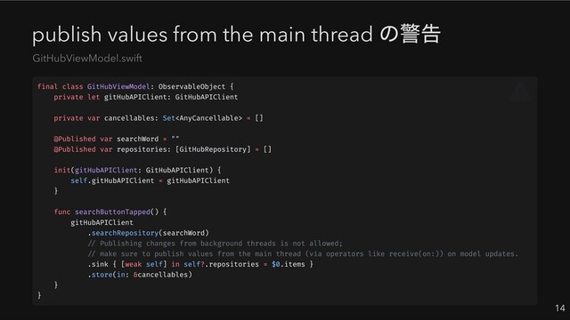 publish values from the main thread
の警告
14
GitHubViewModel.swift
final class GitHubViewModel: ObservableObject {
private let gitHubAPIClient: GitHubAPIClient
private var cancellables: Set = []
@Published var searchWord = ""
@Published var repositories: [GitHubRepository] = []
init(gitHubAPIClient: GitHubAPIClient) {
self.gitHubAPIClient = gitHubAPIClient
}
func searchButtonTapped() {
gitHubAPIClient
.searchRepository(searchWord)
// Publishing changes from background threads is not allowed;
// make sure to publish values from the main thread (via operators like receive(on:)) on model updates.
.sink { [weak self] in self?.repositories = $0.items }
.store(in: &cancellables)
}
}
