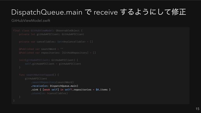 DispatchQueue.main
で receive
するようにして修正
15
GitHubViewModel.swift
.receive(on: DispatchQueue.main)
.sink { [weak self] in self?.repositories = $0.items }
final class GitHubViewModel: ObservableObject {
private let gitHubAPIClient: GitHubAPIClient
private var cancellables: Set = []
@Published var searchWord = ""
@Published var repositories: [GitHubRepository] = []
init(gitHubAPIClient: GitHubAPIClient) {
self.gitHubAPIClient = gitHubAPIClient
}
func searchButtonTapped() {
gitHubAPIClient
.searchRepository(searchWord)
.store(in: &cancellables)
}
}

