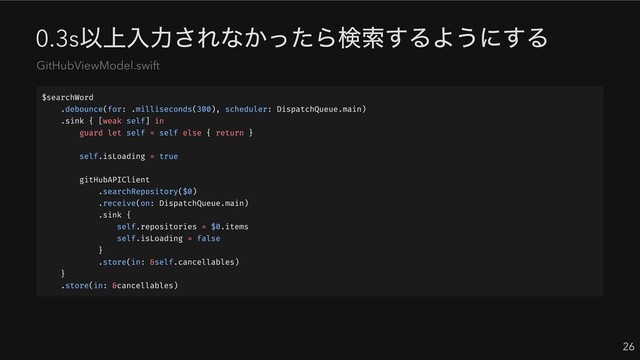 0.3s
以上入力されなかったら検索するようにする
26
GitHubViewModel.swift
$searchWord
.debounce(for: .milliseconds(300), scheduler: DispatchQueue.main)
.sink { [weak self] in
guard let self = self else { return }
self.isLoading = true
gitHubAPIClient
.searchRepository($0)
.receive(on: DispatchQueue.main)
.sink {
self.repositories = $0.items
self.isLoading = false
}
.store(in: &self.cancellables)
}
.store(in: &cancellables)

