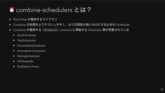 combine-schedulers
とは？
Point-Free
が提供するライブラリ
Combine
の処理をよりテストしやすく、より汎用性の高いものにするための Scheduler
Combine
が提供する Scheduler protocol
に準拠する Scheduler
群が用意されている
AnyScheduler
TestScheduler
ImmediateScheduler
Animated schedulers
FailingScheduler
UIScheduler
Publishers.Timer
31
` `
