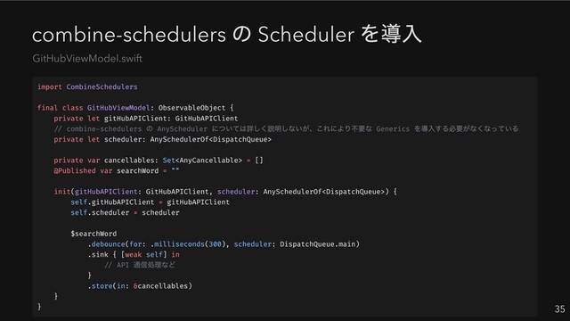 combine-schedulers
の Scheduler
を導入
35
GitHubViewModel.swift
import CombineSchedulers
final class GitHubViewModel: ObservableObject {
private let gitHubAPIClient: GitHubAPIClient
// combine-schedulers
の AnyScheduler
については詳しく説明しないが、これにより不要な Generics
を導入する必要がなくなっている
private let scheduler: AnySchedulerOf
private var cancellables: Set = []
@Published var searchWord = ""
init(gitHubAPIClient: GitHubAPIClient, scheduler: AnySchedulerOf) {
self.gitHubAPIClient = gitHubAPIClient
self.scheduler = scheduler
$searchWord
.debounce(for: .milliseconds(300), scheduler: DispatchQueue.main)
.sink { [weak self] in
// API
通信処理など
}
.store(in: &cancellables)
}
}
