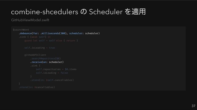 combine-shcedulers
の Scheduler
を適用
37
GitHubViewModel.swift
.debounce(for: .milliseconds(300), scheduler: scheduler)
.receive(on: scheduler)
$searchWord
.sink { [weak self] in
guard let self = self else { return }
self.isLoading = true
gitHubAPIClient
.searchRepository($0)
.sink {
self.repositories = $0.items
self.isLoading = false
}
.store(in: &self.cancellables)
}
.store(in: &cancellables)
