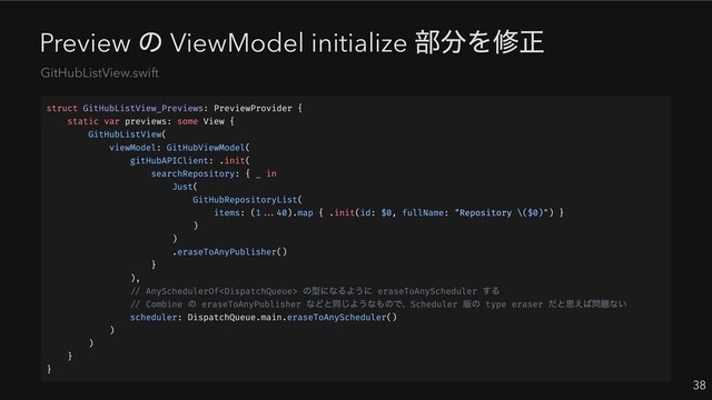 Preview
の ViewModel initialize
部分を修正
38
GitHubListView.swift
struct GitHubListView_Previews: PreviewProvider {
static var previews: some View {
GitHubListView(
viewModel: GitHubViewModel(
gitHubAPIClient: .init(
searchRepository: { _ in
Just(
GitHubRepositoryList(
items: (1...40).map { .init(id: $0, fullName: "Repository \($0)") }
)
)
.eraseToAnyPublisher()
}
),
// AnySchedulerOf
の型になるように eraseToAnyScheduler
する
// Combine
の eraseToAnyPublisher
などと同じようなもので、Scheduler
版の type eraser
だと思えば問題ない
scheduler: DispatchQueue.main.eraseToAnyScheduler()
)
)
}
}
