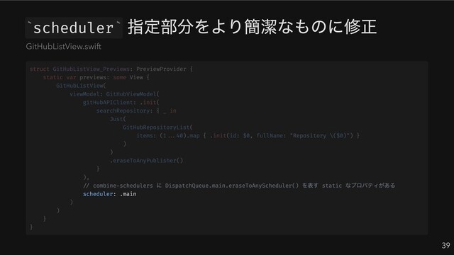 scheduler
指定部分をより簡潔なものに修正
39
` `
GitHubListView.swift
// combine-schedulers
に DispatchQueue.main.eraseToAnyScheduler()
を表す static
なプロパティがある
scheduler: .main
struct GitHubListView_Previews: PreviewProvider {
static var previews: some View {
GitHubListView(
viewModel: GitHubViewModel(
gitHubAPIClient: .init(
searchRepository: { _ in
Just(
GitHubRepositoryList(
items: (1...40).map { .init(id: $0, fullName: "Repository \($0)") }
)
)
.eraseToAnyPublisher()
}
),
)
)
}
}
