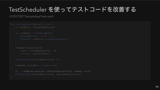 TestScheduler
を使ってテストコードを改善する
46
iOSDC2021SampleAppTests.swift
// _ = XCTWaiter.wait(for: [XCTestExpectation()], timeout: 0.33)
func testInputSearchWords() throws {
let scheduler = DispatchQueue.test
let viewModel = GitHubViewModel(
gitHubAPIClient: .init(...),
scheduler: scheduler.eraseToAnyScheduler()
)
viewModel.$repositories
.sink { actualRepositories = $0 }
.store(in: &cancellables)
XCTAssertEqual(actualRepositories, [])
viewModel.searchWord = "search word"
XCTAssertEqual(actualRepositories, expectedRepositories)
}
