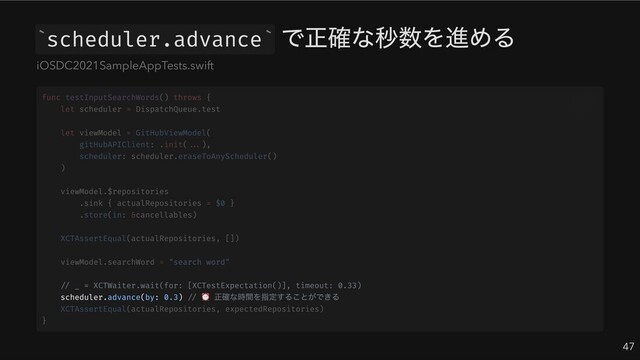 scheduler.advance
で正確な秒数を進める
47
` `
iOSDC2021SampleAppTests.swift
// _ = XCTWaiter.wait(for: [XCTestExpectation()], timeout: 0.33)
scheduler.advance(by: 0.3) //
⏰ 正確な時間を指定することができる
func testInputSearchWords() throws {
let scheduler = DispatchQueue.test
let viewModel = GitHubViewModel(
gitHubAPIClient: .init(...),
scheduler: scheduler.eraseToAnyScheduler()
)
viewModel.$repositories
.sink { actualRepositories = $0 }
.store(in: &cancellables)
XCTAssertEqual(actualRepositories, [])
viewModel.searchWord = "search word"
XCTAssertEqual(actualRepositories, expectedRepositories)
}
