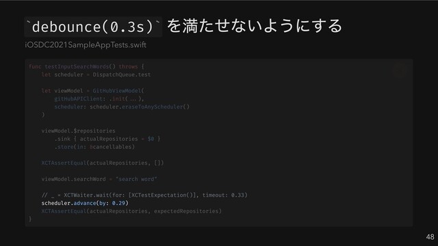 debounce(0.3s)
を満たせないようにする
48
` `
iOSDC2021SampleAppTests.swift
// _ = XCTWaiter.wait(for: [XCTestExpectation()], timeout: 0.33)
scheduler.advance(by: 0.29)
func testInputSearchWords() throws {
let scheduler = DispatchQueue.test
let viewModel = GitHubViewModel(
gitHubAPIClient: .init(...),
scheduler: scheduler.eraseToAnyScheduler()
)
viewModel.$repositories
.sink { actualRepositories = $0 }
.store(in: &cancellables)
XCTAssertEqual(actualRepositories, [])
viewModel.searchWord = "search word"
XCTAssertEqual(actualRepositories, expectedRepositories)
}
