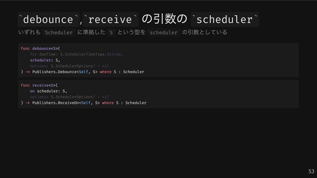 debounce , receive
の引数の scheduler
53
` ` ` ` ` `
いずれも Scheduler
に準拠した S
という型を scheduler
の引数としている
` ` ` ` ` `
func debounce(
scheduler: S,
) -> Publishers.Debounce where S : Scheduler
for dueTime: S.SchedulerTimeType.Stride,
options: S.SchedulerOptions? = nil
func receive(
on scheduler: S,
) -> Publishers.ReceiveOn where S : Scheduler
options: S.SchedulerOptions? = nil
