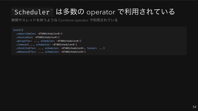 Scheduler
は多数の operator
で利用されている
54
` `
時間やスレッドを伴うような Combine operator
で利用されている
Just(1)
.subscribe(on: <#T##Scheduler#>)
.receive(on: <#T##Scheduler#>)
.delay(for: ..., scheduler: <#T##Scheduler#>)
.timeout(..., scheduler: <#T##Scheduler#>)
.throttle(for: ..., scheduler: <#T##Scheduler#>, latest: ...)
.debounce(for: ..., scheduler: <#T##Scheduler#>)
