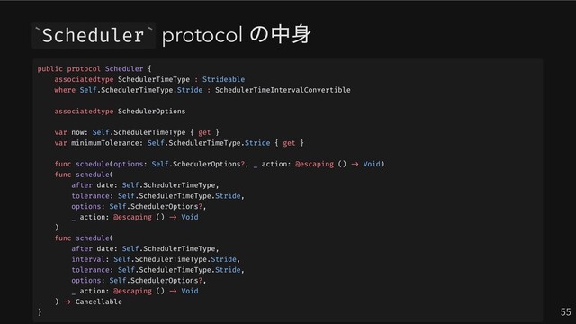 Scheduler protocol
の中身
55
` `
public protocol Scheduler {
associatedtype SchedulerTimeType : Strideable
where Self.SchedulerTimeType.Stride : SchedulerTimeIntervalConvertible
associatedtype SchedulerOptions
var now: Self.SchedulerTimeType { get }
var minimumTolerance: Self.SchedulerTimeType.Stride { get }
func schedule(options: Self.SchedulerOptions?, _ action: @escaping () -> Void)
func schedule(
after date: Self.SchedulerTimeType,
tolerance: Self.SchedulerTimeType.Stride,
options: Self.SchedulerOptions?,
_ action: @escaping () -> Void
)
func schedule(
after date: Self.SchedulerTimeType,
interval: Self.SchedulerTimeType.Stride,
tolerance: Self.SchedulerTimeType.Stride,
options: Self.SchedulerOptions?,
_ action: @escaping () -> Void
) -> Cancellable
}
