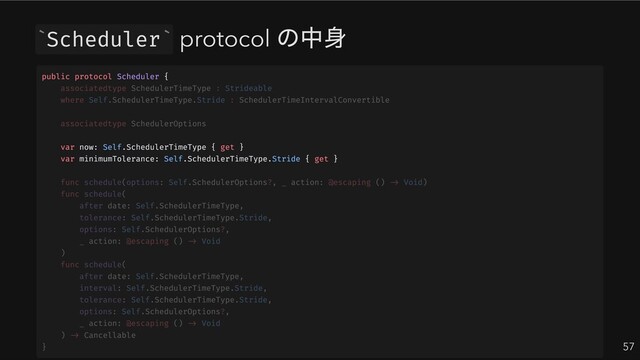 Scheduler protocol
の中身
57
` `
public protocol Scheduler {
var now: Self.SchedulerTimeType { get }
var minimumTolerance: Self.SchedulerTimeType.Stride { get }
associatedtype SchedulerTimeType : Strideable
where Self.SchedulerTimeType.Stride : SchedulerTimeIntervalConvertible
associatedtype SchedulerOptions
func schedule(options: Self.SchedulerOptions?, _ action: @escaping () -> Void)
func schedule(
after date: Self.SchedulerTimeType,
tolerance: Self.SchedulerTimeType.Stride,
options: Self.SchedulerOptions?,
_ action: @escaping () -> Void
)
func schedule(
after date: Self.SchedulerTimeType,
interval: Self.SchedulerTimeType.Stride,
tolerance: Self.SchedulerTimeType.Stride,
options: Self.SchedulerOptions?,
_ action: @escaping () -> Void
) -> Cancellable
}
