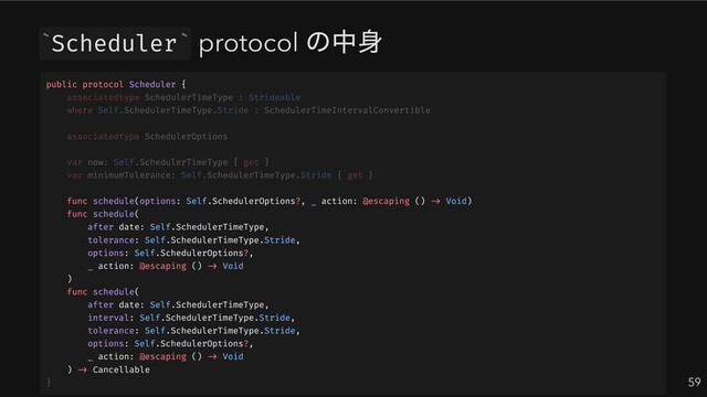 Scheduler protocol
の中身
59
` `
public protocol Scheduler {
func schedule(options: Self.SchedulerOptions?, _ action: @escaping () -> Void)
func schedule(
after date: Self.SchedulerTimeType,
tolerance: Self.SchedulerTimeType.Stride,
options: Self.SchedulerOptions?,
_ action: @escaping () -> Void
)
func schedule(
after date: Self.SchedulerTimeType,
interval: Self.SchedulerTimeType.Stride,
tolerance: Self.SchedulerTimeType.Stride,
options: Self.SchedulerOptions?,
_ action: @escaping () -> Void
) -> Cancellable
associatedtype SchedulerTimeType : Strideable
where Self.SchedulerTimeType.Stride : SchedulerTimeIntervalConvertible
associatedtype SchedulerOptions
var now: Self.SchedulerTimeType { get }
var minimumTolerance: Self.SchedulerTimeType.Stride { get }
}
