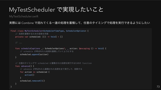 MyTestScheduler
で実現したいこと
実際には Combine
で流れてくる一連の処理を蓄積して、任意のタイミングで処理を実行できるようにしたい
73
MyTestScheduler.swift
final class MyTestScheduler {
//
処理を蓄積するための変数を用意
private var scheduled: [() -> Void] = []
// ...
func schedule(options _: SchedulerOptions?, _ action: @escaping () -> Void) {
// schedule
が呼ばれたら処理を蓄積していくようにする
scheduled.append(action)
}
//
任意のタイミングで scheduled
に蓄積された処理を実行するための function
func advance() {
// advance
が呼ばれたら蓄積された処理を全て実行して、削除する
for action in scheduled {
action()
}
scheduled.removeAll()
}
}
