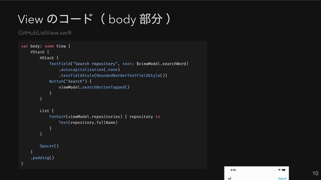 View
のコード（ body
部分 ）
10
GitHubListView.swift
var body: some View {
VStack {
HStack {
TextField("Search repository", text: $viewModel.searchWord)
.autocapitalization(.none)
.textFieldStyle(RoundedBorderTextFieldStyle())
Button("Search") {
viewModel.searchButtonTapped()
}
}
List {
ForEach(viewModel.repositories) { repository in
Text(repository.fullName)
}
}
Spacer()
}
.padding()
}
